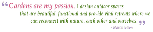 Gardens are my passion. I design outdoor spaces that are beautiful, functional and provide vital retreats where we  can reconnect with nature, each other and ourselves. - Marcia Bloom