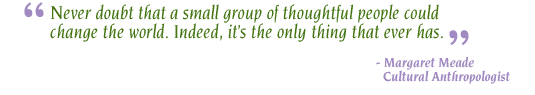 "Never doubt that a small group of thoughtful people could change the world. Indeed, it's the only thing that ever has." - Margaret Mead, Cultural Anthropologist