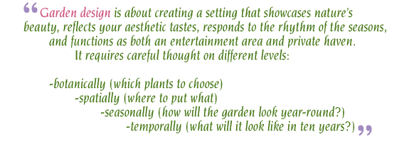 Garden design is about creating a setting that showcases nature’s beauty, reflects your aesthetic tastes, responds to the rhythm of the seasons, 	and functions as both an entertainment area and private haven. 		It requires careful thought on different levels: